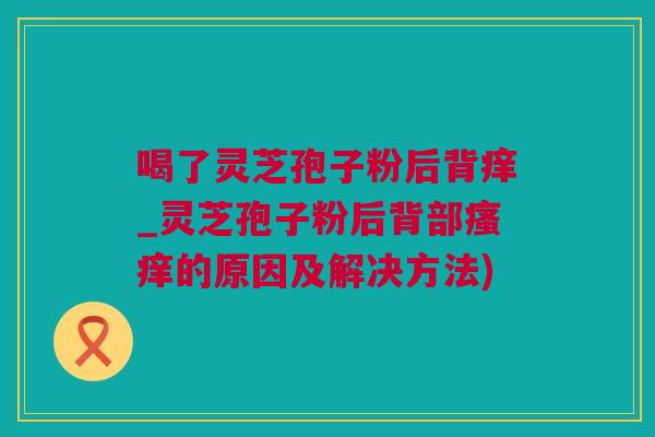 喝了灵芝孢子粉后背痒_灵芝孢子粉后背部的原因及解决方法)