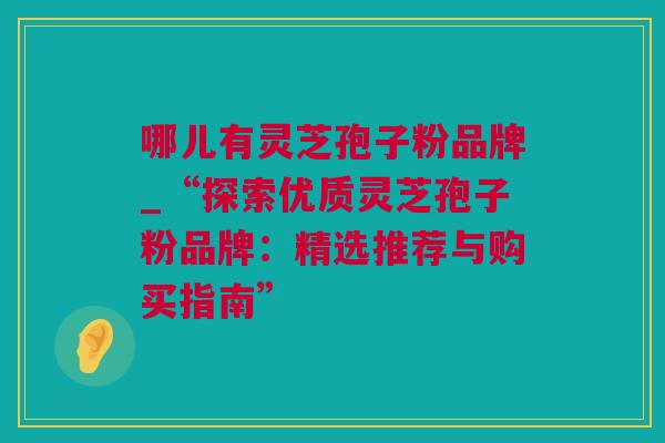 哪儿有灵芝孢子粉品牌_“探索优质灵芝孢子粉品牌：精选推荐与购买指南”