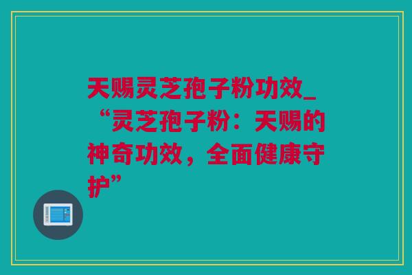 天赐灵芝孢子粉功效_“灵芝孢子粉：天赐的神奇功效，全面健康守护”