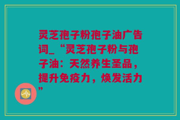 灵芝孢子粉孢子油广告词_“灵芝孢子粉与孢子油：天然养生圣品，提升免疫力，焕发活力”