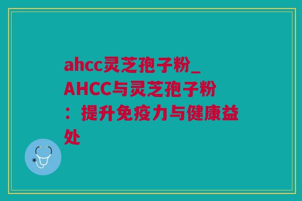 ahcc灵芝孢子粉_AHCC与灵芝孢子粉：提升免疫力与健康益处