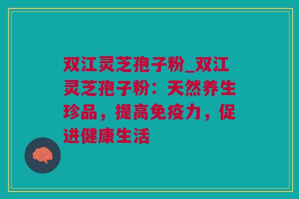 双江灵芝孢子粉_双江灵芝孢子粉：天然养生珍品，提高免疫力，促进健康生活