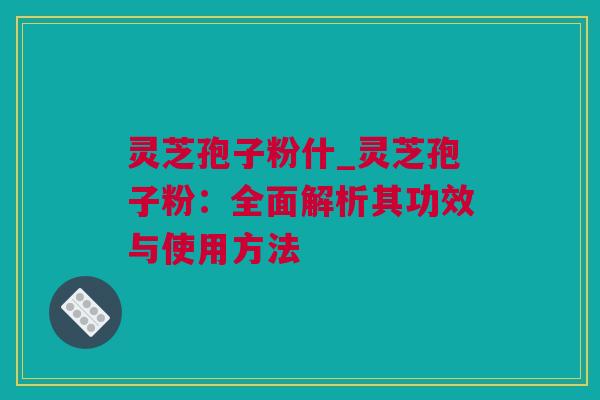 灵芝孢子粉什_灵芝孢子粉：全面解析其功效与使用方法