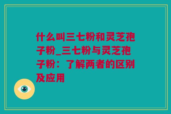 什么叫三七粉和灵芝孢子粉_三七粉与灵芝孢子粉：了解两者的区别及应用