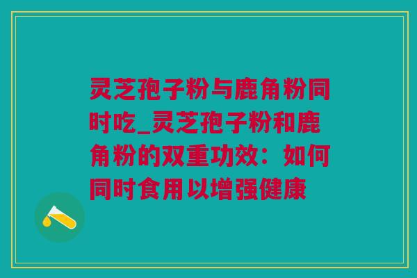 灵芝孢子粉与鹿角粉同时吃_灵芝孢子粉和鹿角粉的双重功效：如何同时食用以增强健康