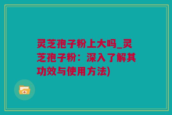 灵芝孢子粉上大吗_灵芝孢子粉：深入了解其功效与使用方法)