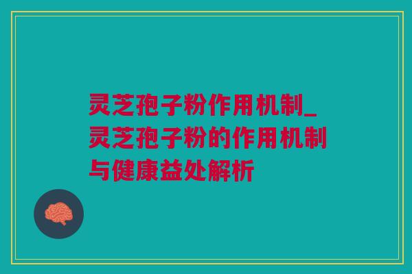 灵芝孢子粉作用机制_灵芝孢子粉的作用机制与健康益处解析