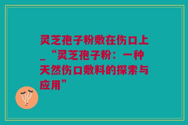 灵芝孢子粉敷在伤口上_“灵芝孢子粉：一种天然伤口敷料的探索与应用”