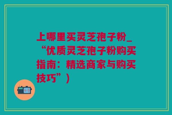 上哪里买灵芝孢子粉_“优质灵芝孢子粉购买指南：精选商家与购买技巧”)