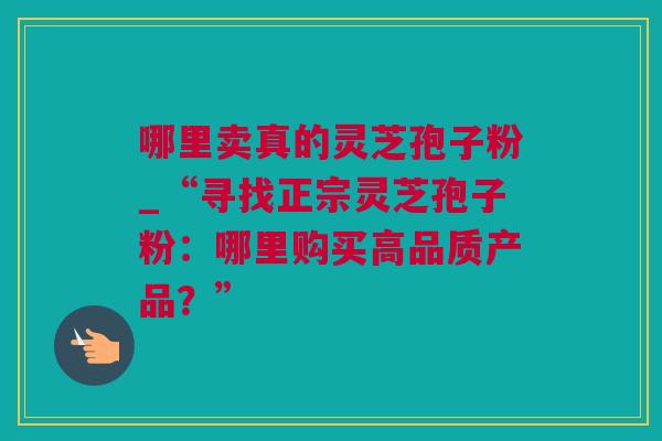 哪里卖真的灵芝孢子粉_“寻找正宗灵芝孢子粉：哪里购买高品质产品？”