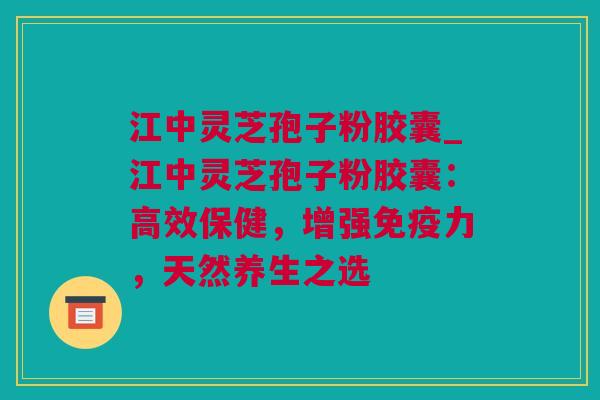 江中灵芝孢子粉胶囊_江中灵芝孢子粉胶囊：高效保健，增强免疫力，天然养生之选