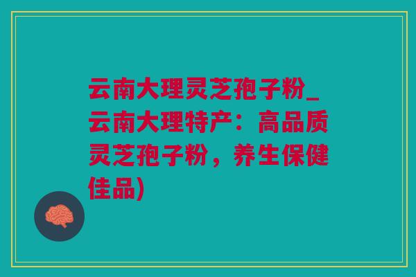 云南大理灵芝孢子粉_云南大理特产：高品质灵芝孢子粉，养生保健佳品)