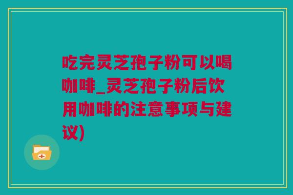 吃完灵芝孢子粉可以喝咖啡_灵芝孢子粉后饮用咖啡的注意事项与建议)