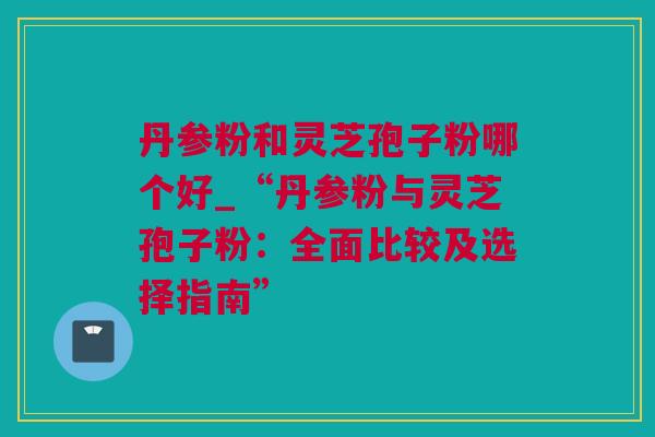 丹参粉和灵芝孢子粉哪个好_“丹参粉与灵芝孢子粉：全面比较及选择指南”