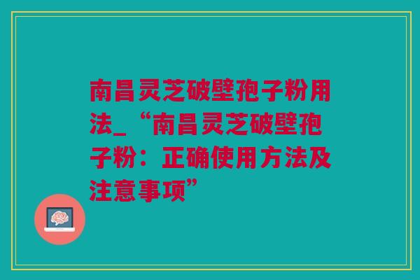 南昌灵芝破壁孢子粉用法_“南昌灵芝破壁孢子粉：正确使用方法及注意事项”