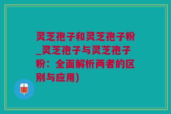 灵芝孢子和灵芝孢子粉_灵芝孢子与灵芝孢子粉：全面解析两者的区别与应用)