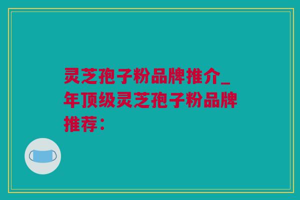 灵芝孢子粉品牌推介_年顶级灵芝孢子粉品牌推荐：