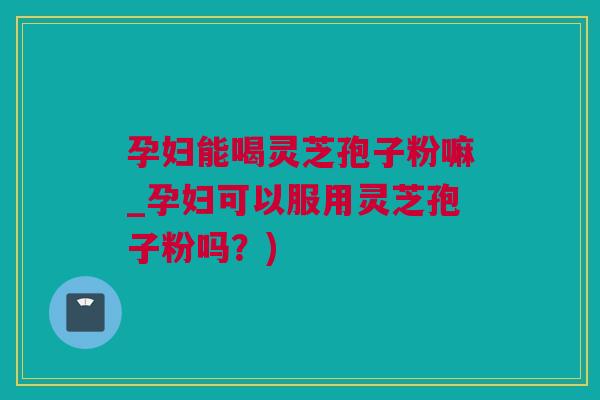 孕妇能喝灵芝孢子粉嘛_孕妇可以服用灵芝孢子粉吗？)