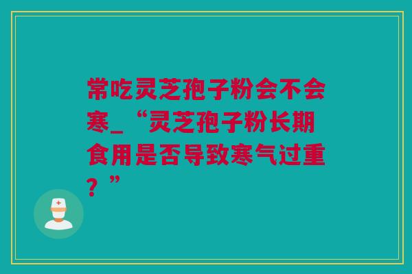 常吃灵芝孢子粉会不会寒_“灵芝孢子粉长期食用是否导致寒气过重？”