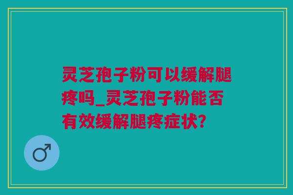 灵芝孢子粉可以缓解腿疼吗_灵芝孢子粉能否有效缓解腿疼症状？