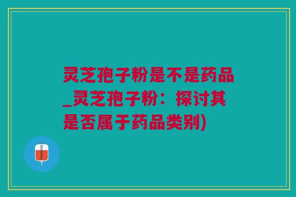 灵芝孢子粉是不是药品_灵芝孢子粉：探讨其是否属于药品类别)