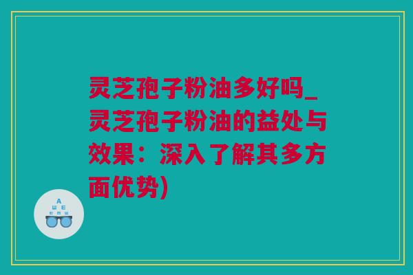 灵芝孢子粉油多好吗_灵芝孢子粉油的益处与效果：深入了解其多方面优势)