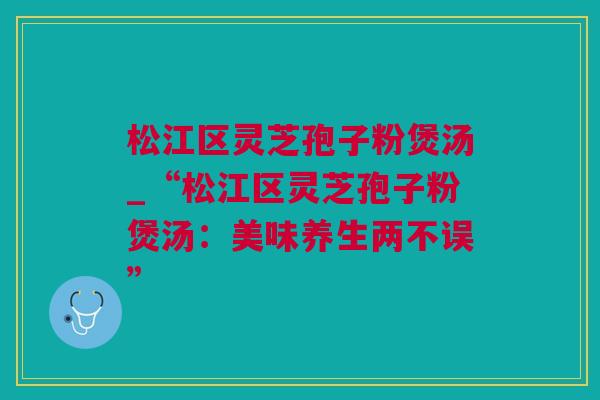 松江区灵芝孢子粉煲汤_“松江区灵芝孢子粉煲汤：美味养生两不误”