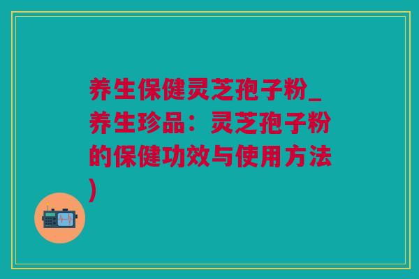 养生保健灵芝孢子粉_养生珍品：灵芝孢子粉的保健功效与使用方法)