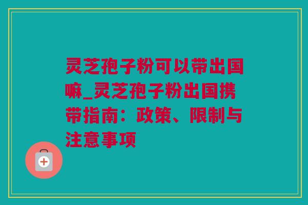 灵芝孢子粉可以带出国嘛_灵芝孢子粉出国携带指南：政策、限制与注意事项