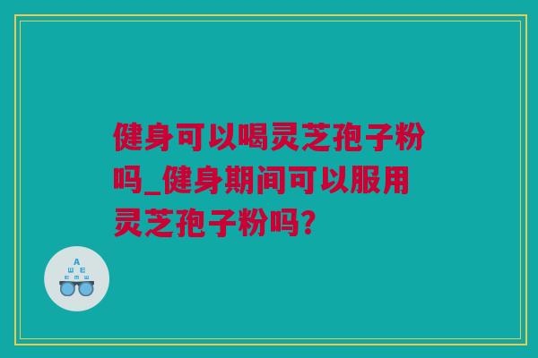 健身可以喝灵芝孢子粉吗_健身期间可以服用灵芝孢子粉吗？