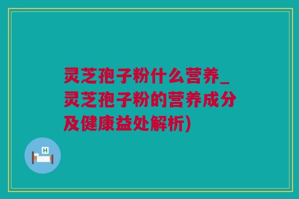 灵芝孢子粉什么营养_灵芝孢子粉的营养成分及健康益处解析)