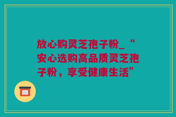 放心购灵芝孢子粉_“安心选购高品质灵芝孢子粉，享受健康生活”