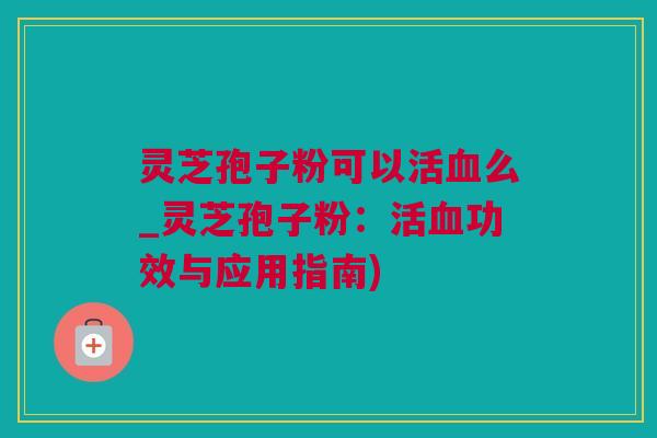 灵芝孢子粉可以活么_灵芝孢子粉：活功效与应用指南)