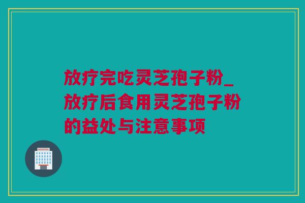 放疗完吃灵芝孢子粉_放疗后食用灵芝孢子粉的益处与注意事项