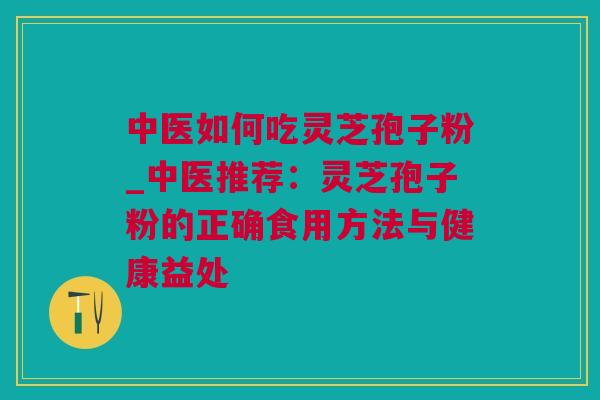 中医如何吃灵芝孢子粉_中医推荐：灵芝孢子粉的正确食用方法与健康益处