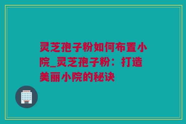 灵芝孢子粉如何布置小院_灵芝孢子粉：打造美丽小院的秘诀