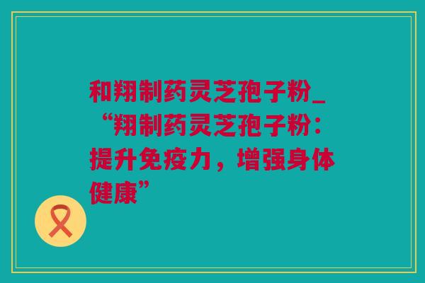 和翔制药灵芝孢子粉_“翔制药灵芝孢子粉：提升免疫力，增强身体健康”