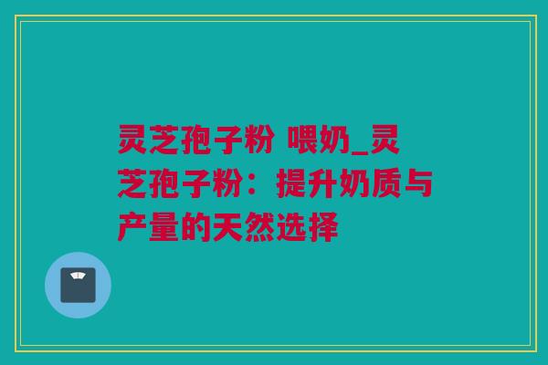 灵芝孢子粉 喂奶_灵芝孢子粉：提升奶质与产量的天然选择