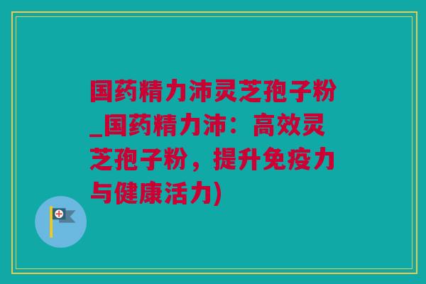 国药精力沛灵芝孢子粉_国药精力沛：高效灵芝孢子粉，提升免疫力与健康活力)