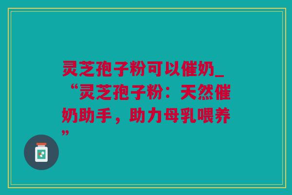 灵芝孢子粉可以催奶_“灵芝孢子粉：天然催奶助手，助力母乳喂养”