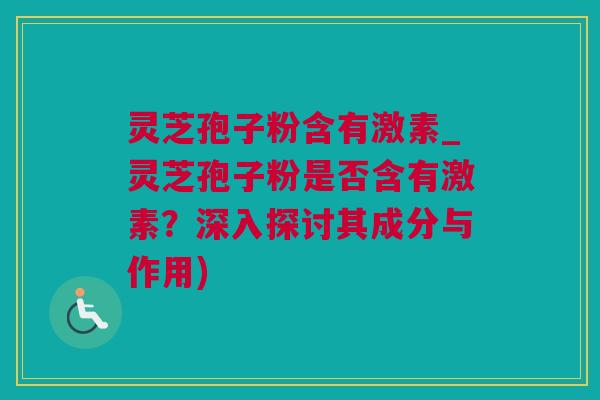 灵芝孢子粉含有激素_灵芝孢子粉是否含有激素？深入探讨其成分与作用)