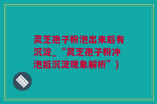 灵芝孢子粉泡出来后有沉淀_“灵芝孢子粉冲泡后沉淀现象解析”)