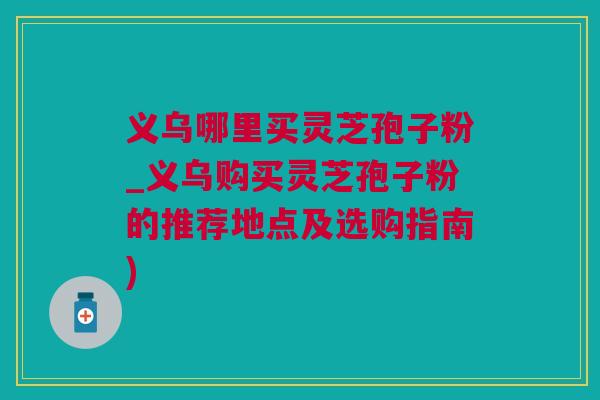 义乌哪里买灵芝孢子粉_义乌购买灵芝孢子粉的推荐地点及选购指南)