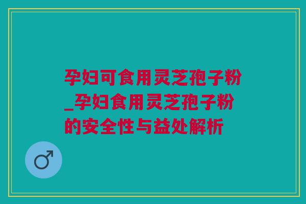 孕妇可食用灵芝孢子粉_孕妇食用灵芝孢子粉的安全性与益处解析