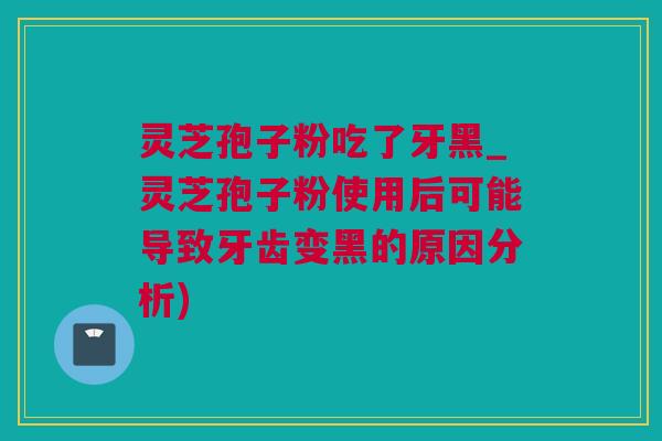 灵芝孢子粉吃了牙黑_灵芝孢子粉使用后可能导致牙齿变黑的原因分析)