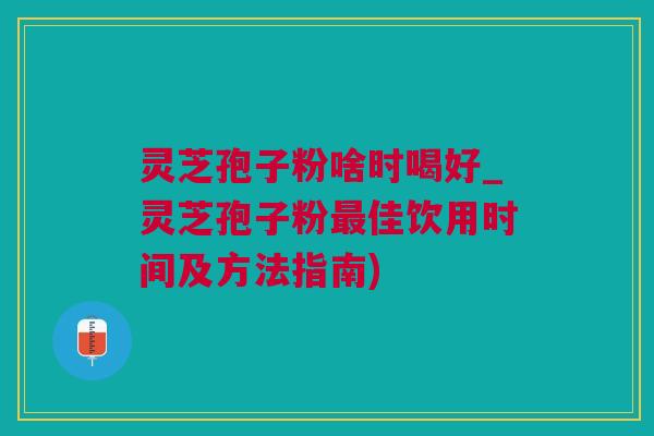 灵芝孢子粉啥时喝好_灵芝孢子粉最佳饮用时间及方法指南)