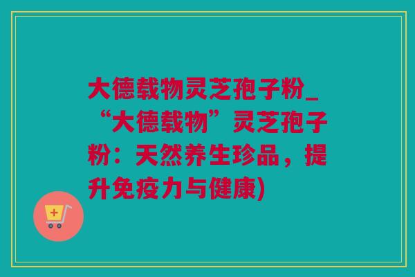 大德载物灵芝孢子粉_“大德载物”灵芝孢子粉：天然养生珍品，提升免疫力与健康)