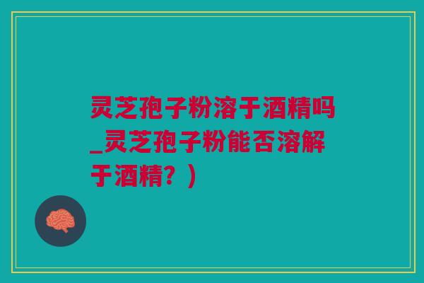 灵芝孢子粉溶于酒精吗_灵芝孢子粉能否溶解于酒精？)