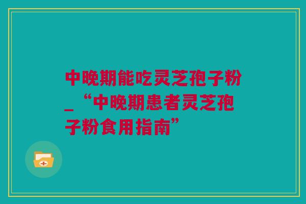 中晚期能吃灵芝孢子粉_“中晚期患者灵芝孢子粉食用指南”