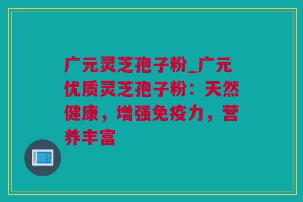 广元灵芝孢子粉_广元优质灵芝孢子粉：天然健康，增强免疫力，营养丰富